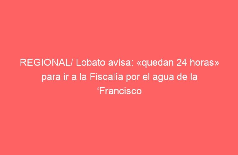 REGIONAL/ Lobato avisa: «quedan 24 horas» para ir a la Fiscalía por el agua de la ‘Francisco de Vitoria’