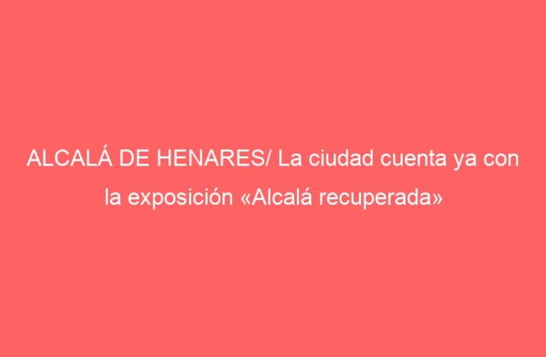 ALCALÁ DE HENARES/ La ciudad cuenta ya con la exposición «Alcalá recuperada»