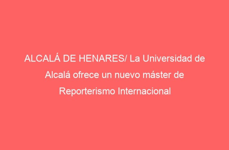 ALCALÁ DE HENARES/ La Universidad de Alcalá ofrece un nuevo máster de Reporterismo Internacional
