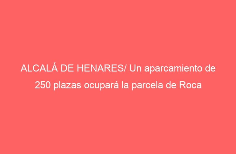 ALCALÁ DE HENARES/ Un aparcamiento de 250 plazas ocupará la parcela de Roca