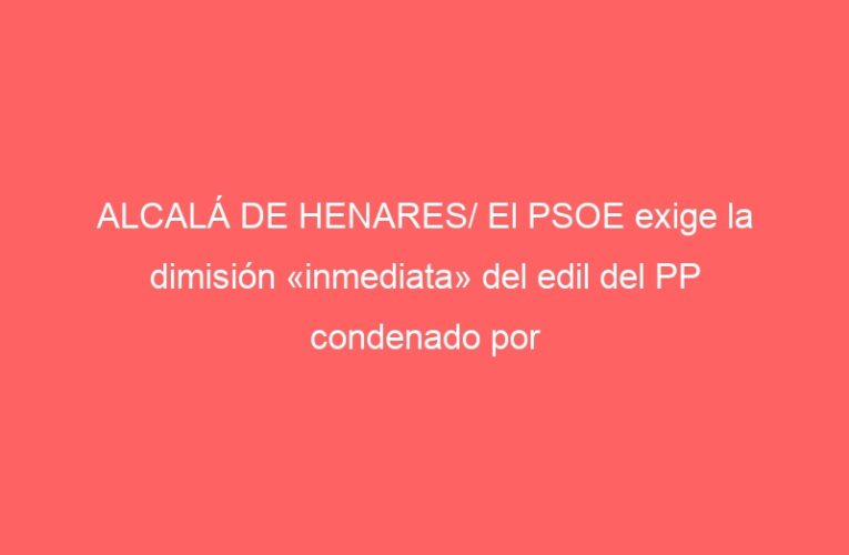 ALCALÁ DE HENARES/ El PSOE exige la dimisión «inmediata» del edil del PP condenado por prevaricación