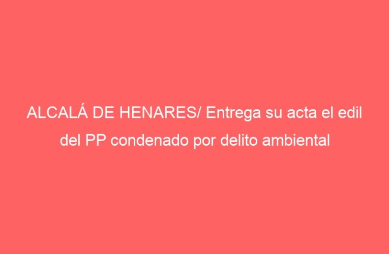 ALCALÁ DE HENARES/ Entrega su acta el edil del PP condenado por delito ambiental