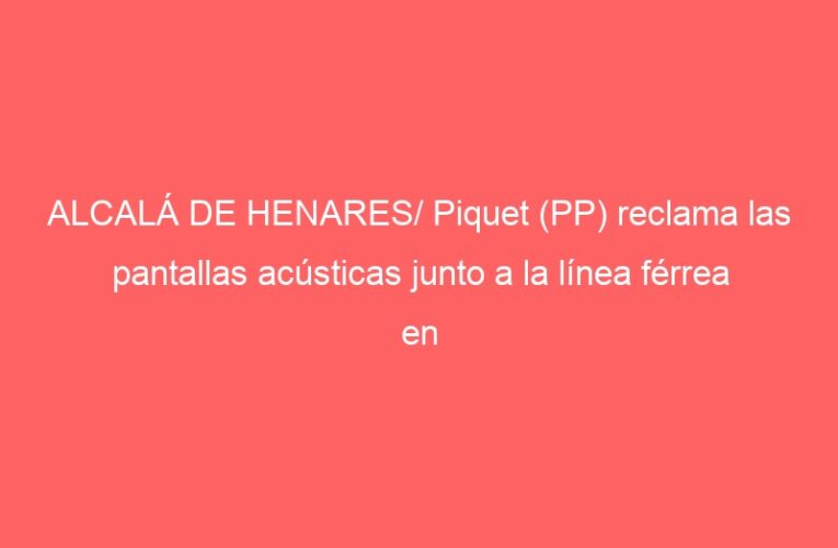 ALCALÁ DE HENARES/ Piquet (PP) reclama las pantallas acústicas junto a la línea férrea en Ciudad del Aire