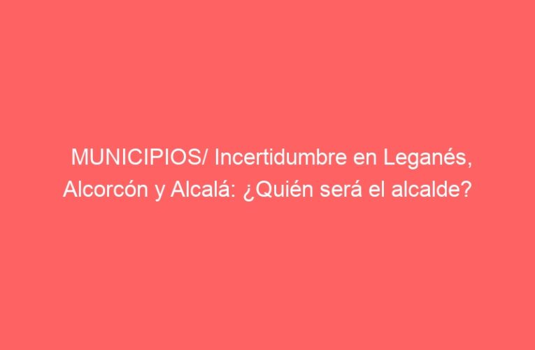 MUNICIPIOS/ Incertidumbre en Leganés, Alcorcón y Alcalá: ¿Quién será el alcalde?