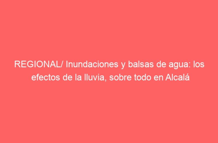 REGIONAL/ Inundaciones y balsas de agua: los efectos de la lluvia, sobre todo en Alcalá
