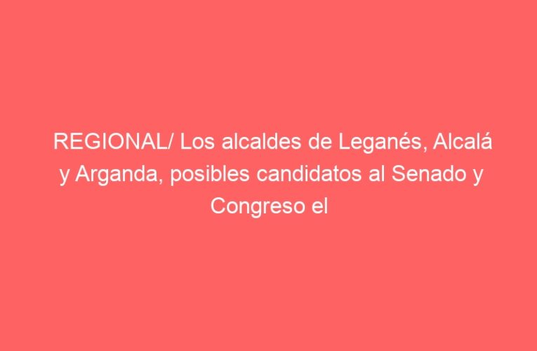 REGIONAL/ Los alcaldes de Leganés, Alcalá y Arganda, posibles candidatos al Senado y Congreso el 23-J