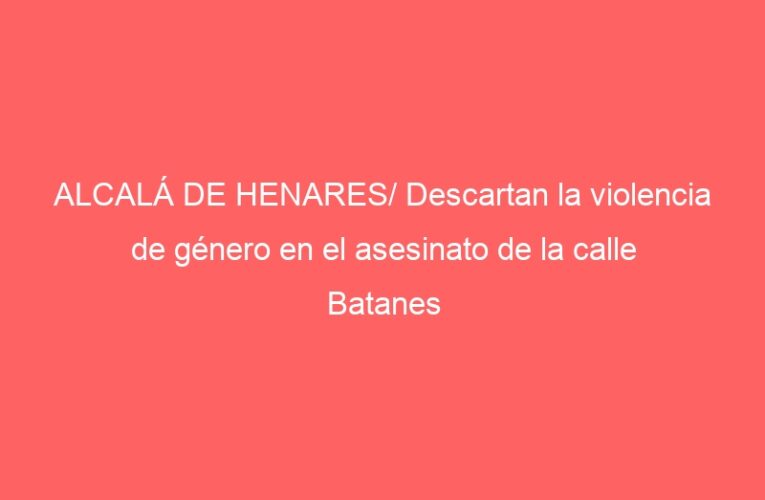 ALCALÁ DE HENARES/ Descartan la violencia de género en el asesinato de la calle Batanes