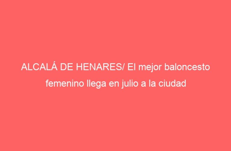 ALCALÁ DE HENARES/ El mejor baloncesto femenino llega en julio a la ciudad