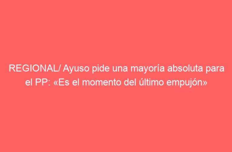 REGIONAL/ Ayuso pide una mayoría absoluta para el PP: «Es el momento del último empujón»