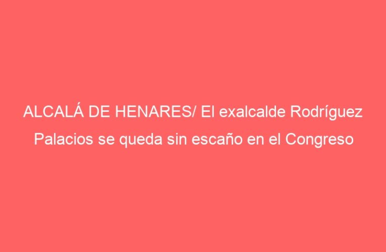 ALCALÁ DE HENARES/ El exalcalde Rodríguez Palacios se queda sin escaño en el Congreso
