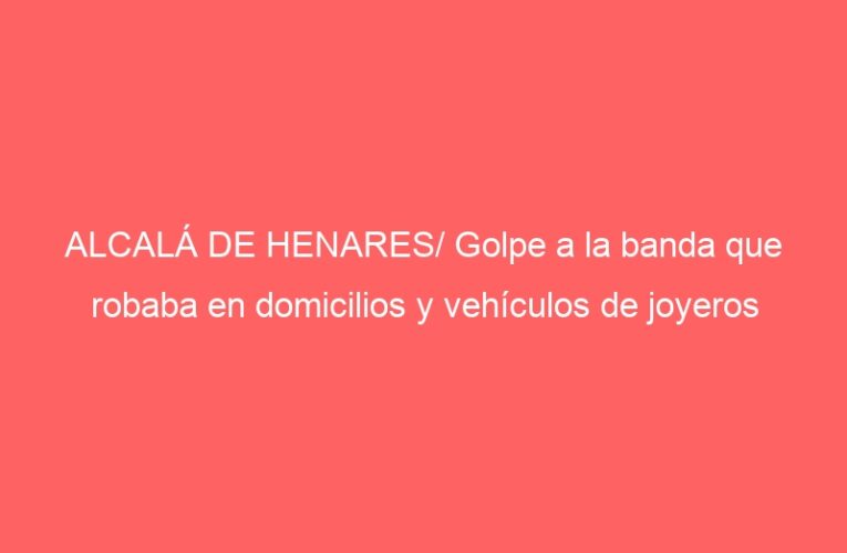 ALCALÁ DE HENARES/ Golpe a la banda que robaba en domicilios y vehículos de joyeros