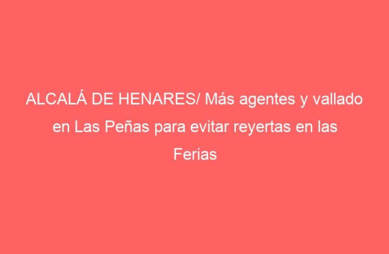 ALCALÁ DE HENARES/ Más agentes y vallado en Las Peñas para evitar reyertas en las Ferias