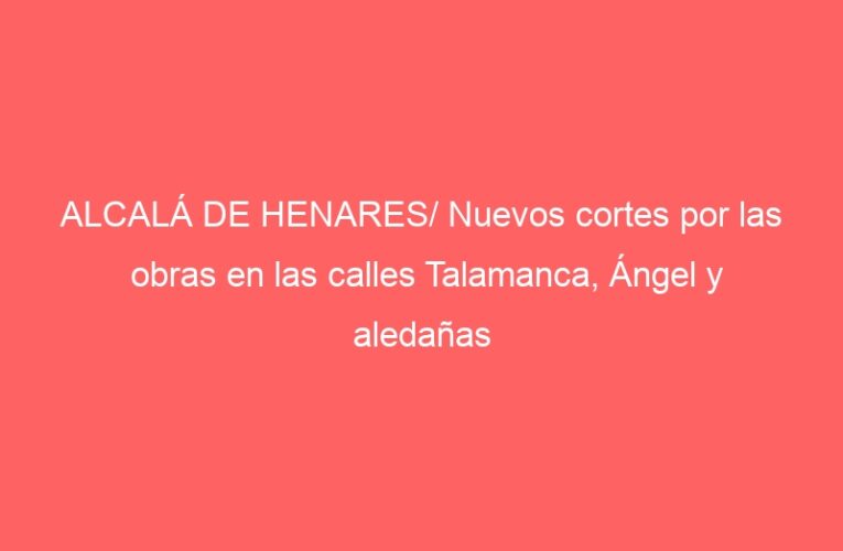 ALCALÁ DE HENARES/ Nuevos cortes por las obras en las calles Talamanca, Ángel y aledañas