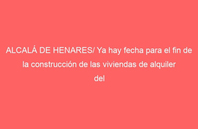 ALCALÁ DE HENARES/ Ya hay fecha para el fin de la construcción de las viviendas de alquiler del Plan Vive