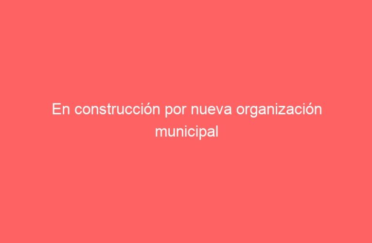 En construcción por nueva organización municipal