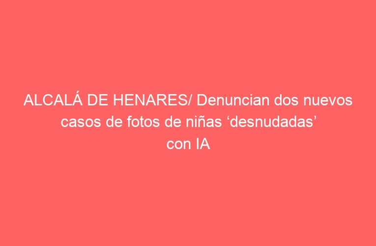 ALCALÁ DE HENARES/ Denuncian dos nuevos casos de fotos de niñas ‘desnudadas’ con IA
