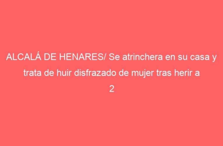 ALCALÁ DE HENARES/ Se atrinchera en su casa y trata de huir disfrazado de mujer tras herir a 2 personas