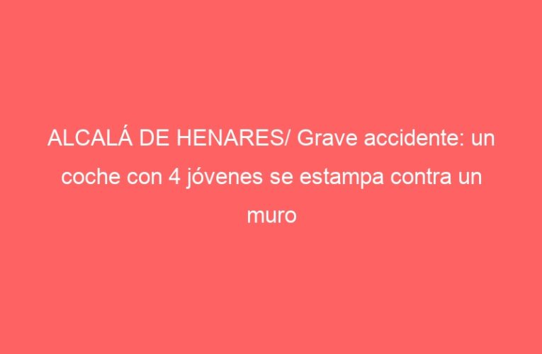 ALCALÁ DE HENARES/ Grave accidente: un coche con 4 jóvenes se estampa contra un muro