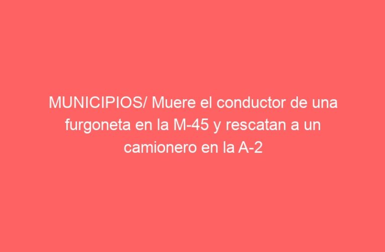 MUNICIPIOS/ Muere el conductor de una furgoneta en la M-45 y rescatan a un camionero en la A-2
