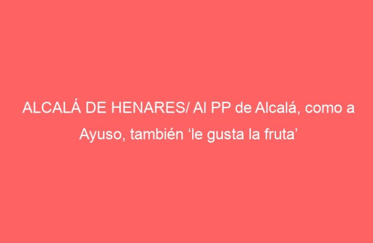 ALCALÁ DE HENARES/ Al PP de Alcalá, como a Ayuso, también ‘le gusta la fruta’