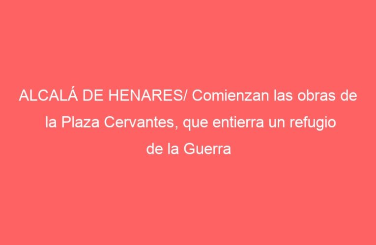 ALCALÁ DE HENARES/ Comienzan las obras de la Plaza Cervantes, que entierra un refugio de la Guerra Civil