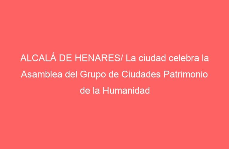 ALCALÁ DE HENARES/ La ciudad celebra la Asamblea del Grupo de Ciudades Patrimonio de la Humanidad