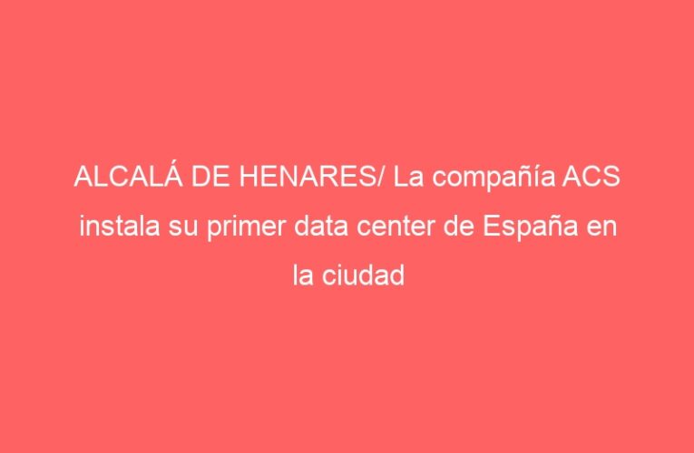 ALCALÁ DE HENARES/ La compañía ACS instala su primer data center de España en la ciudad