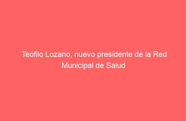 Teófilo Lozano, nuevo presidente de la Red Municipal de Salud