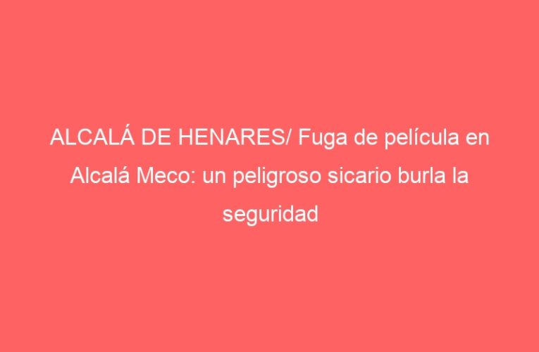 ALCALÁ DE HENARES/ Fuga de película en Alcalá Meco: un peligroso sicario burla la seguridad