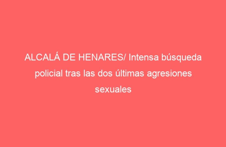 ALCALÁ DE HENARES/ Intensa búsqueda policial tras las dos últimas agresiones sexuales