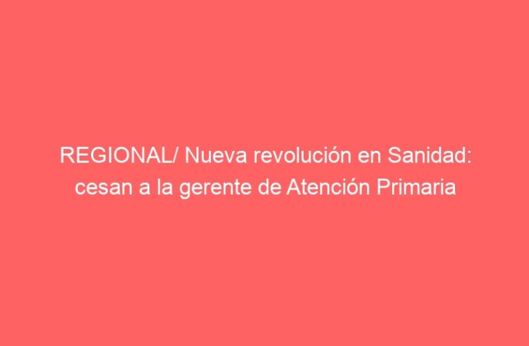 REGIONAL/ Nueva revolución en Sanidad: cesan a la gerente de Atención Primaria