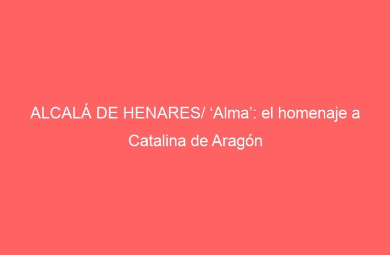 ALCALÁ DE HENARES/ ‘Alma’: el homenaje a Catalina de Aragón