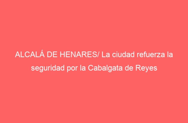ALCALÁ DE HENARES/ La ciudad refuerza la seguridad por la Cabalgata de Reyes