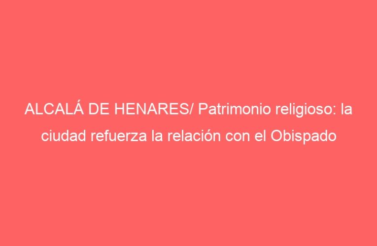 ALCALÁ DE HENARES/ Patrimonio religioso: la ciudad refuerza la relación con el Obispado