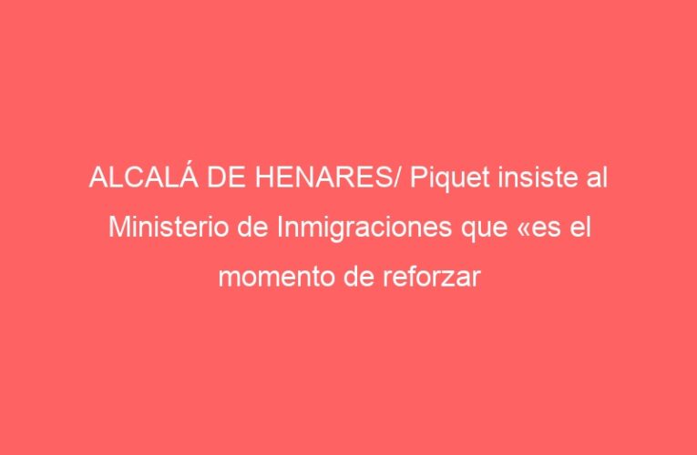 ALCALÁ DE HENARES/ Piquet insiste al Ministerio de Inmigraciones que «es el momento de reforzar la seguridad»