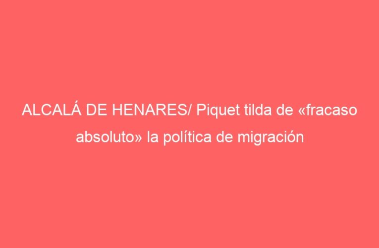 ALCALÁ DE HENARES/ Piquet tilda de «fracaso absoluto» la política de migración