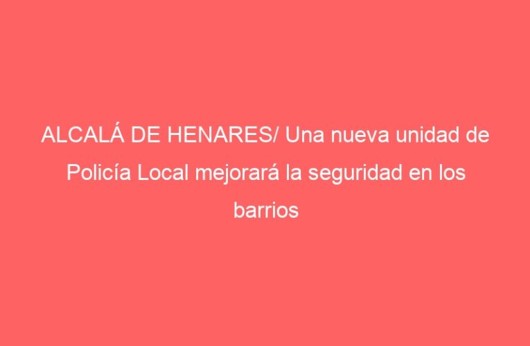 ALCALÁ DE HENARES/ Una nueva unidad de Policía Local mejorará la seguridad en los barrios