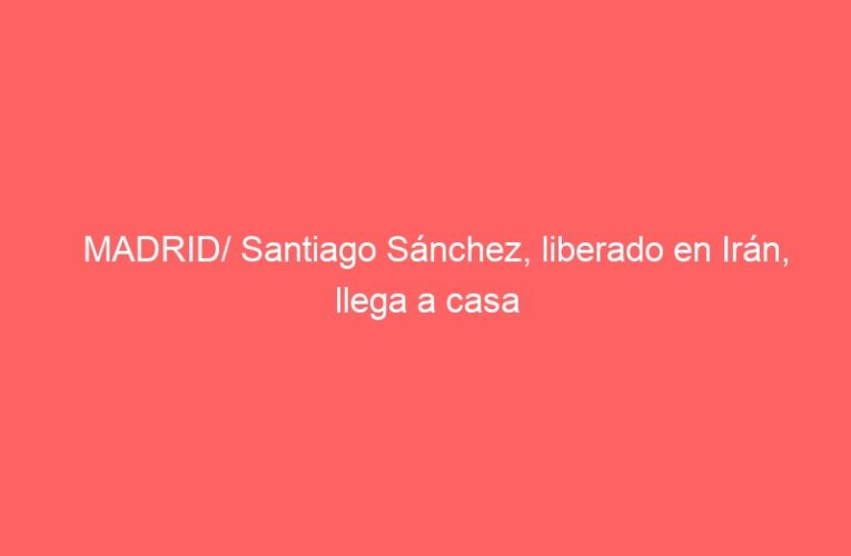 MADRID/ Santiago Sánchez, liberado en Irán, llega a casa
