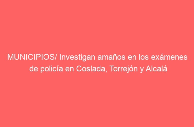 MUNICIPIOS/ Investigan amaños en los exámenes de policía en Coslada, Torrejón y Alcalá