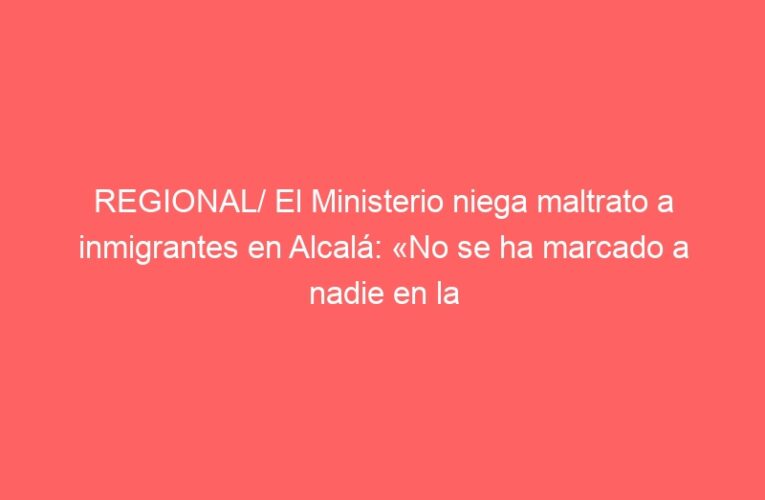 REGIONAL/ El Ministerio niega maltrato a inmigrantes en Alcalá: «No se ha marcado a nadie en la piel»