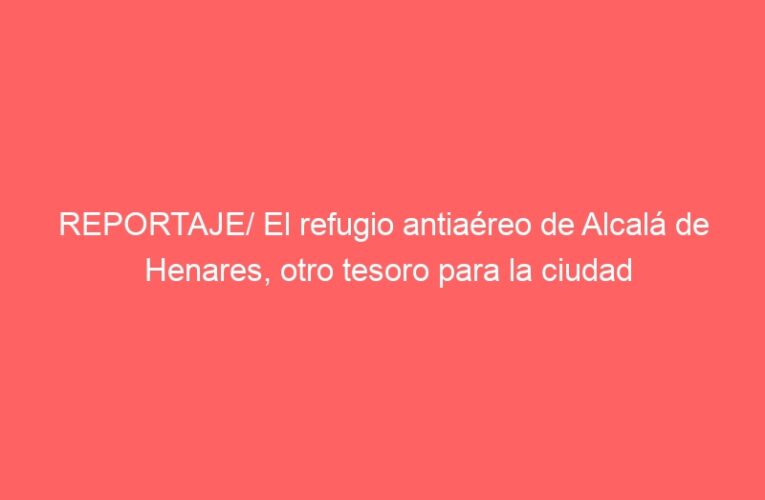 REPORTAJE/ El refugio antiaéreo de Alcalá de Henares, otro tesoro para la ciudad