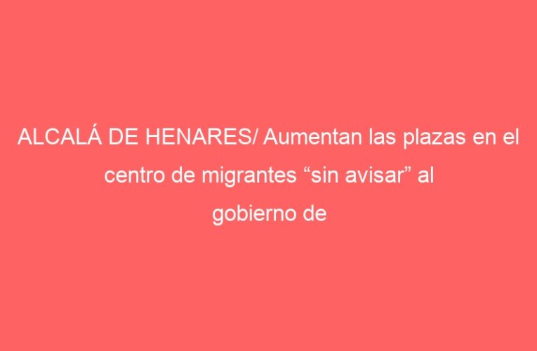 ALCALÁ DE HENARES/ Aumentan las plazas en el centro de migrantes “sin avisar” al gobierno de Piquet