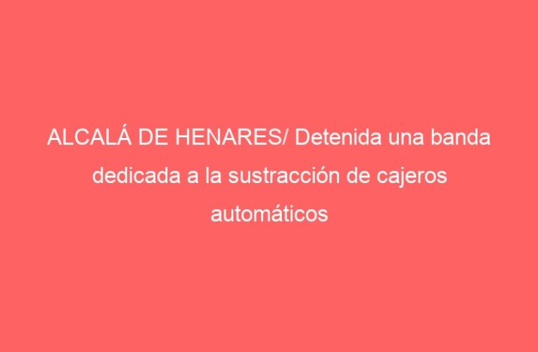 ALCALÁ DE HENARES/ Detenida una banda dedicada a la sustracción de cajeros automáticos 