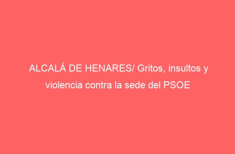 ALCALÁ DE HENARES/ Gritos, insultos y violencia contra la sede del PSOE
