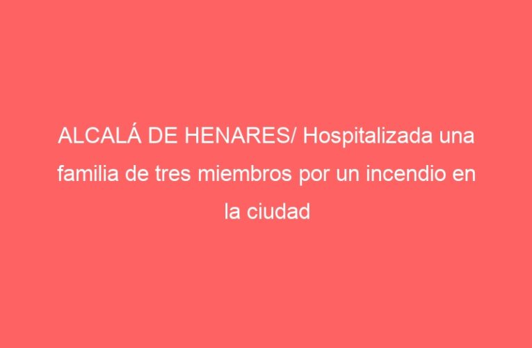ALCALÁ DE HENARES/ Hospitalizada una familia de tres miembros por un incendio en la ciudad