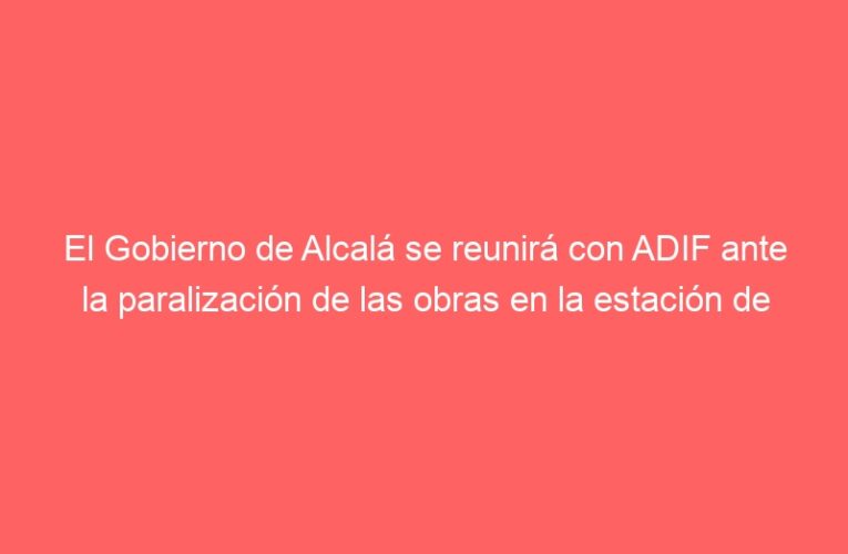 El Gobierno de Alcalá se reunirá con ADIF ante la paralización de las obras en la estación de tren