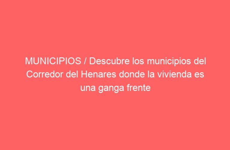 MUNICIPIOS / Descubre los municipios del Corredor del Henares donde la vivienda es una ganga frente a Madrid