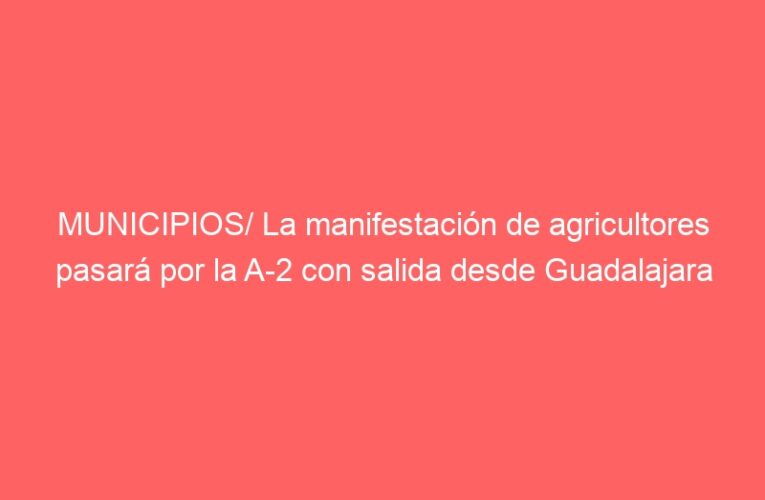 MUNICIPIOS/ La manifestación de agricultores pasará por la A-2 con salida desde Guadalajara