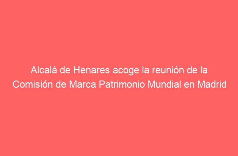 Alcalá de Henares acoge la reunión de la Comisión de Marca Patrimonio Mundial en Madrid
