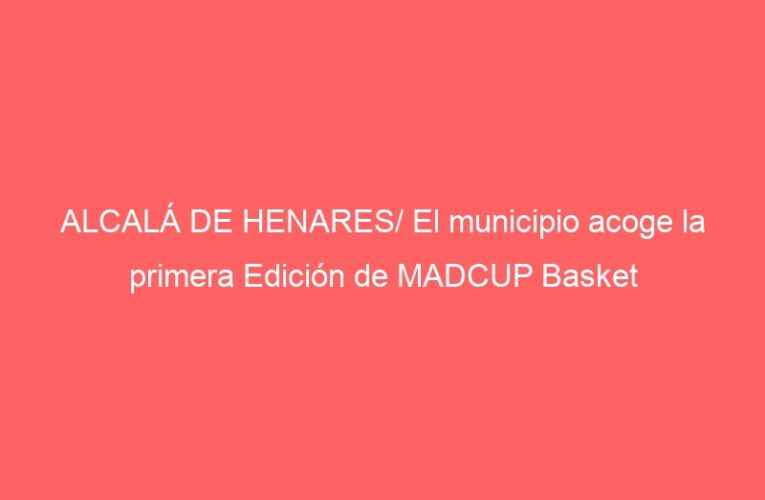 ALCALÁ DE HENARES/ El municipio acoge la primera Edición de MADCUP Basket
